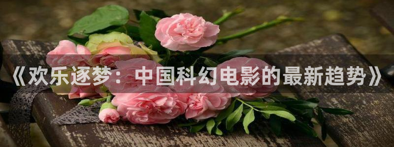 壹号注册入口app下载：《欢乐逐梦：中国科幻电影的最新趋势》
